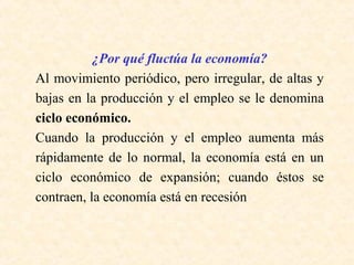 ¿Por qué fluctúa la economía?
Al movimiento periódico, pero irregular, de altas y
bajas en la producción y el empleo se le denomina
ciclo económico.
Cuando la producción y el empleo aumenta más
rápidamente de lo normal, la economía está en un
ciclo económico de expansión; cuando éstos se
contraen, la economía está en recesión
 