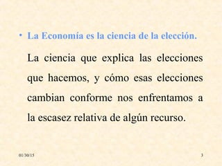 01/30/15 3
• La Economía es la ciencia de la elección.
La ciencia que explica las elecciones
que hacemos, y cómo esas elecciones
cambian conforme nos enfrentamos a
la escasez relativa de algún recurso.
 