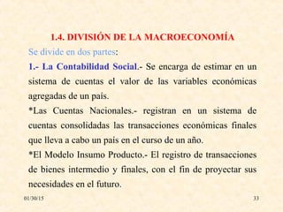 01/30/15 33
1.4. DIVISIÓN DE LA MACROECONOMÍA
Se divide en dos partes:
1.- La Contabilidad Social.- Se encarga de estimar en un
sistema de cuentas el valor de las variables económicas
agregadas de un país.
*Las Cuentas Nacionales.- registran en un sistema de
cuentas consolidadas las transacciones económicas finales
que lleva a cabo un país en el curso de un año.
*El Modelo Insumo Producto.- El registro de transacciones
de bienes intermedio y finales, con el fin de proyectar sus
necesidades en el futuro.
 