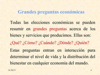 01/30/15 4
Grandes preguntas económicas
Todas las elecciones económicas se pueden
resumir en grandes preguntas acerca de los
bienes y servicios que producimos. Ellas son:
¿Qué? ¿Cómo? ¿Cuándo? ¿Dónde? ¿Quién?
Estas preguntas entran en interacción para
determinar el nivel de vida y la distribución del
bienestar en cualquier economía del mundo.
 