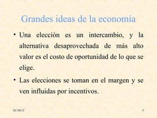01/30/15 5
Grandes ideas de la economía
• Una elección es un intercambio, y la
alternativa desaprovechada de más alto
valor es el costo de oportunidad de lo que se
elige.
• Las elecciones se toman en el margen y se
ven influidas por incentivos.
 