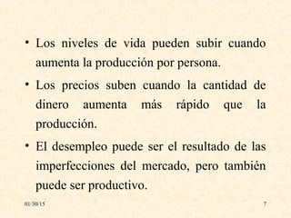 01/30/15 7
• Los niveles de vida pueden subir cuando
aumenta la producción por persona.
• Los precios suben cuando la cantidad de
dinero aumenta más rápido que la
producción.
• El desempleo puede ser el resultado de las
imperfecciones del mercado, pero también
puede ser productivo.
 