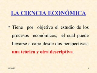 01/30/15 8
LA CIENCIA ECONÓMICA
• Tiene por objetivo el estudio de los
procesos económicos, el cual puede
llevarse a cabo desde dos perspectivas:
una teórica y otra descriptiva.
 