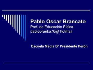 Pablo Oscar Brancato Prof. de Educación Física pablobranka76@ hotmail Escuela Media Bº Presidente Perón 