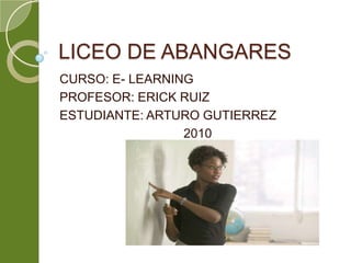 LICEO DE ABANGARES CURSO: E- LEARNING PROFESOR: ERICK RUIZ ESTUDIANTE: ARTURO GUTIERREZ 2010 