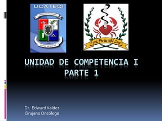 UNIDAD DE COMPETENCIA I
PARTE 1
Dr. EdwardValdez
Cirujano Oncólogo
 