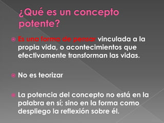 ¿Qué es un concepto potente? Es una forma de pensar vinculada a la propia vida, o acontecimientos que efectivamente transforman las vidas. No es teorizarLa potencia del concepto no está en la palabra en sí; sino en la forma como despliego la reflexión sobre él. 