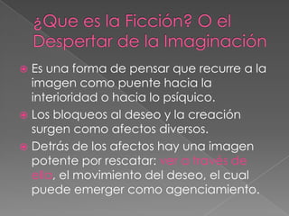¿Que es la Ficción? O el Despertar de la ImaginaciónEs una forma de pensar que recurre a la imagen como puente hacia la interioridad o hacia lo psíquico.Los bloqueos al deseo y la creación surgen como afectos diversos.Detrás de los afectos hay una imagen potente por rescatar: ver a través de ella, el movimiento del deseo, el cual puede emerger como agenciamiento. 