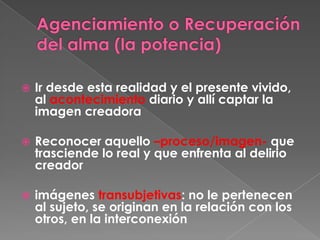 Agenciamiento o Recuperación del alma (la potencia)  Ir desde esta realidad y el presente vivido, al acontecimiento diario y allí captar la imagen creadoraReconocer aquello –proceso/imagen- que trasciende lo real y que enfrenta al delirio creadorimágenes transubjetivas: no le pertenecen al sujeto, se originan en la relación con los otros, en la interconexión