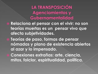 LA TRANSPOSICIÓNAgenciamientos y GubernamentalidadRelaciona el pensar con el vivir: no son teorías muertas es un  pensar vivo que afecta subjetividades. Teorías de paso, formas de pensar nómadas y plano de existencia abiertos al azar y lo impensado. Conexiones extrañas: arte, ciencia, mitos, folclor, espiritualidad, política. 