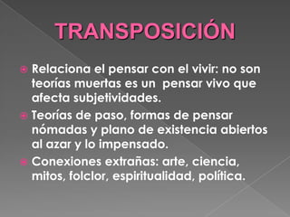 TRANSPOSICIÓN Relaciona el pensar con el vivir: no son teorías muertas es un  pensar vivo que afecta subjetividades. Teorías de paso, formas de pensar nómadas y plano de existencia abiertos al azar y lo impensado. Conexiones extrañas: arte, ciencia, mitos, folclor, espiritualidad, política. 
