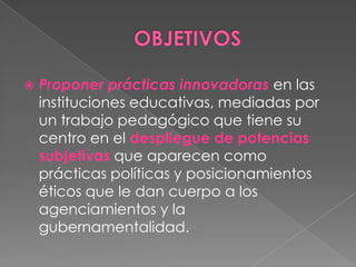 OBJETIVOSProponer prácticas innovadorasen las instituciones educativas, mediadas por un trabajo pedagógico que tiene su centro en el despliegue de potencias subjetivas que aparecen como prácticas políticas y posicionamientos éticos que le dan cuerpo a los agenciamientos y la gubernamentalidad.