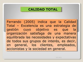 CALIDAD TOTAL Ferrando (2005) indica que la Calidad Total – Excelencia es una estrategia de gestión cuyo objetivo es que la organización satisfaga de una manera equilibrada las necesidades y expectativas de todos sus grupos de interés, es decir, en general, los clientes, empleados, accionistas y la sociedad en general.  UCV 2012 