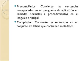Precompilador: Convierte las sentencias
incorporadas en un programa de aplicación en
llamadas normales a procedimientos en el
lenguaje principal.
Compilador: Convierte las sentencias en un
conjunto de tablas que contienen metadatos.
 
