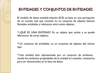 ENTIDADES Y CONJUNTOS DE ENTIDADESENTIDADES Y CONJUNTOS DE ENTIDADES
El modelo de datos entidad-relación (E-R) se basa en una percepción
de un mundo real que consiste en un conjunto de objetos básicos
llamados entidades y relaciones entre estos objetos.
¿QUÉ ES UNA ENTIDAD? Es un objeto que existe y se puede
diferenciar de otros objetos.
Un conjunto de entidades, es un conjunto de objetos del mismo
tipo
Una entidad está representada por un conjunto de atributos,
siendo los atributos propiedades de la entidad en cuestión, necesarios
para ser almacenados en la base de datos.
 