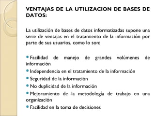 VENTAJAS DE LA UTILIZACION DE BASES DE
DATOS:
La utilización de bases de datos informatizadas supone una
serie de ventajas en el tratamiento de la información por
parte de sus usuarios, como lo son:
Facilidad de manejo de grandes volúmenes de
información
Independencia en el tratamiento de la información
Seguridad de la información
No duplicidad de la información
Mejoramiento de la metodología de trabajo en una
organización
Facilidad en la toma de decisiones
 