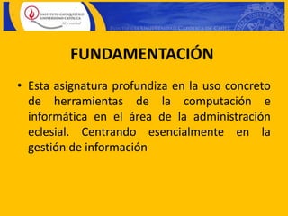 FUNDAMENTACIÓN
• Esta asignatura profundiza en la uso concreto
  de herramientas de la computación e
  informática en el área de la administración
  eclesial. Centrando esencialmente en la
  gestión de información
 