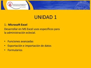 UNIDAD 1
1.- Microsoft Excel
Desarrollar en MS Excel usos específicos para
la administración eclesial.

• Funciones avanzadas
• Exportación e importación de datos
• Formularios
 