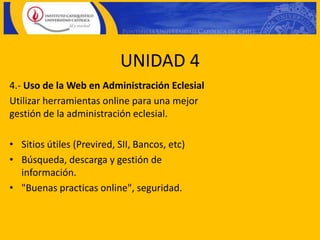 UNIDAD 4
4.- Uso de la Web en Administración Eclesial
Utilizar herramientas online para una mejor
gestión de la administración eclesial.

• Sitios útiles (Previred, SII, Bancos, etc)
• Búsqueda, descarga y gestión de
  información.
• "Buenas practicas online", seguridad.
 