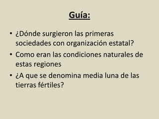 Guía:
• ¿Dónde surgieron las primeras
sociedades con organización estatal?
• Como eran las condiciones naturales de
estas regiones
• ¿A que se denomina media luna de las
tierras fértiles?
 