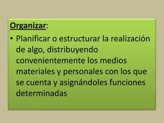 Organizar:
• Planificar o estructurar la realización
de algo, distribuyendo
convenientemente los medios
materiales y personales con los que
se cuenta y asignándoles funciones
determinadas
 