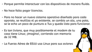 ✔

Porque permite interactuar con los dispositivos de manera fluida.

✔

No hace falta pagar licencias.

✔

✔

✔

Para no hacer un nuevo sistema operativo diseñado para cada
aparato, se reutiliza el ya existente, se cambia un ala, una pata,
se le echa un poco de puntura a Tux y queda listo para funcionar.
Es tan liviano, que muy posiblemente el modem de tu
casa tiene Linux; ¡Imagina!, corriendo con memoria
de 32 MB.
La Fuerza Aérea de EEUU usa Linux para sus aviones

 