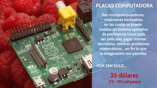 PLACAS COMPUTADORA
Son microcomputadoras,
totalmente hackeables
en las cuales se puede
instalar un sistema operativo
de preferencia Linux para
ver películas, jugar, montar
servidores, resolver problemas
matemáticos... en fin lo que
la imaginación nos permita.
POR TAN SOLO...

35 dólares
(75 – 90 mil pesos)

 