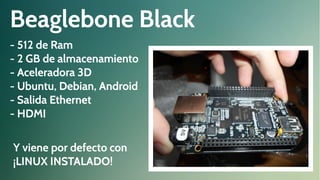 Beaglebone Black
- 512 de Ram
- 2 GB de almacenamiento
- Aceleradora 3D
- Ubuntu, Debian, Android
- Salida Ethernet
- HDMI
Y viene por defecto con
¡LINUX INSTALADO!

 