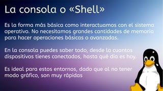 La consola o «Shell»
Es la forma más básica como interactuamos con el sistema
operativo. No necesitamos grandes cantidades de memoria
para hacer operaciones básicas o avanzadas.
En la consola puedes saber todo, desde la cuantos
dispositivos tienes conectados, hasta qué día es hoy.
Es ideal para estos entornos, dado que al no tener
modo gráfico, son muy rápidas

 