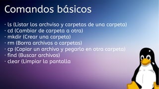 Comandos básicos
·
·
·
·
·
·
·

ls (Listar los archviso y carpetas de una carpeta)
cd (Cambiar de carpeta a otra)
mkdir (Crear una carpeta)
rm (Borra archivos o carpetas)
cp (Copiar un archivo y pegarlo en otra carpeta)
find (Buscar archivos)
clear (Limpiar la pantalla

 