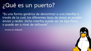 ¿Qué es un puerto?
“Es una forma genérica de denominar a una interfaz a
través de la cual los diferentes tipos de datos se pueden
enviar y recibir. Dicha interfaz puede ser de tipo físico,
o puede ser a nivel de software”
Tomado de: Wikipedia

 