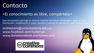 Contacto
«El conocimiento es libre, compártelo»
Este documento está bajo la licencia Creative Commons «Atribución», para su libre
Distribución, modificación o copia, siempre y cuando se nombre al autor Andrés Lara

andreslara@uniautonoma.edu.co
www.facebook.com/lastenga
www.donestandares.wordpress.com

 