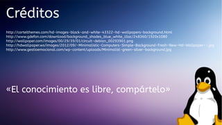 Créditos
http://cartelthemes.com/hd-images-black-and-white-43322-hd-wallpapers-background.html
http://www.gdefon.com/download/background_shades_blue_white_lilac/248360/1920x1080
http://wallpoper.com/images/00/29/39/01/circuit-debian_00293901.png
http://hdwallpaper.ws/images/2012/09/-Minimalistic-Computers-Simple-Background-Fresh-New-Hd-Wallpaper--.jpg
http://www.gestioemocional.com/wp-content/uploads/Minimalist-green-silver-background.jpg

«El conocimiento es libre, compártelo»

 