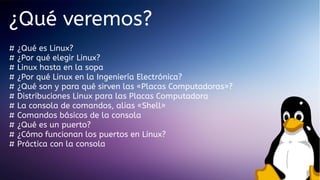 ¿Qué veremos?
#
#
#
#
#
#
#
#
#
#
#

¿Qué es Linux?
¿Por qué elegir Linux?
Linux hasta en la sopa
¿Por qué Linux en la Ingeniería Electrónica?
¿Qué son y para qué sirven las «Placas Computadoras»?
Distribuciones Linux para las Placas Computadora
La consola de comandos, alias «Shell»
Comandos básicos de la consola
¿Qué es un puerto?
¿Cómo funcionan los puertos en Linux?
Práctica con la consola

 