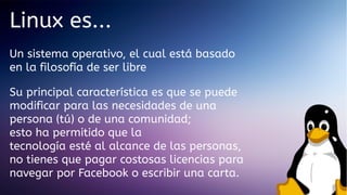 Linux es...
Un sistema operativo, el cual está basado
en la filosofía de ser libre
Su principal característica es que se puede
modificar para las necesidades de una
persona (tú) o de una comunidad;
esto ha permitido que la
tecnología esté al alcance de las personas,
no tienes que pagar costosas licencias para
navegar por Facebook o escribir una carta.

 