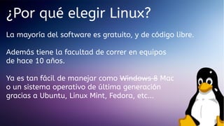 ¿Por qué elegir Linux?
La mayoría del software es gratuito, y de código libre.
Además tiene la facultad de correr en equipos
de hace 10 años.
Ya es tan fácil de manejar como Windows 8 Mac
o un sistema operativo de última generación
gracias a Ubuntu, Linux Mint, Fedora, etc...

 