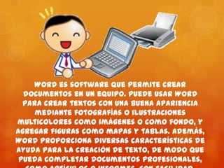 Word es software que permite crear
documentos en un equipo. Puede usar Word
para crear textos con una buena apariencia
mediante fotografías o ilustraciones
multicolores como imágenes o como fondo, y
agregar figuras como mapas y tablas. Además,
Word proporciona diversas características de
ayuda para la creación de texto, de modo que
pueda completar documentos profesionales,
 