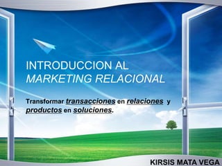 INTRODUCCION AL
MARKETING RELACIONAL
Transformar transacciones en relaciones y
productos en soluciones.
KIRSIS MATA VEGA
 