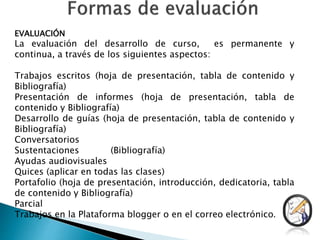 EVALUACIÓN
La evaluación del desarrollo de curso, es permanente y
continua, a través de los siguientes aspectos:
Trabajos escritos (hoja de presentación, tabla de contenido y
Bibliografía)
Presentación de informes (hoja de presentación, tabla de
contenido y Bibliografía)
Desarrollo de guías (hoja de presentación, tabla de contenido y
Bibliografía)
Conversatorios
Sustentaciones (Bibliografía)
Ayudas audiovisuales
Quices (aplicar en todas las clases)
Portafolio (hoja de presentación, introducción, dedicatoria, tabla
de contenido y Bibliografía)
Parcial
Trabajos en la Plataforma blogger o en el correo electrónico.
 