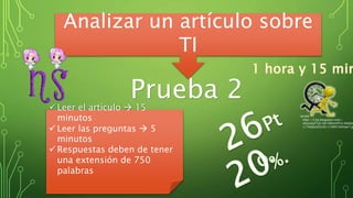 Prueba 2
Analizar un artículo sobre
TI
 Leer el artículo  15
minutos
 Leer las preguntas  5
minutos
 Respuestas deben de tener
una extensión de 750
palabras
http://2.bp.blogspot.com/-
yIUsxeyZ7uE/Ub108mn9TxI/AAAAA
s/74qQvoZUv3U/s1600/tiempo7.jp
 