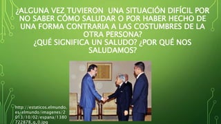 ¿ALGUNA VEZ TUVIERON UNA SITUACIÓN DIFÍCIL POR
NO SABER CÓMO SALUDAR O POR HABER HECHO DE
UNA FORMA CONTRARIA A LAS COSTUMBRES DE LA
OTRA PERSONA?
¿QUÉ SIGNIFICA UN SALUDO? ¿POR QUÉ NOS
SALUDAMOS?
http://estaticos.elmundo.
es/elmundo/imagenes/2
013/10/02/espana/1380
722878_g_0.jpg
 