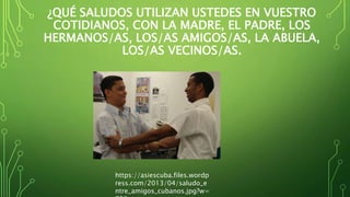 ¿QUÉ SALUDOS UTILIZAN USTEDES EN VUESTRO
COTIDIANOS, CON LA MADRE, EL PADRE, LOS
HERMANOS/AS, LOS/AS AMIGOS/AS, LA ABUELA,
LOS/AS VECINOS/AS.
https://asiescuba.files.wordp
ress.com/2013/04/saludo_e
ntre_amigos_cubanos.jpg?w=
 