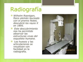 Radiografía
 Wilhelm Roentgen,
físico alemán laureado
con el premio Nobel,
descubrió los rayos X
en 1895.
 Este descubri...