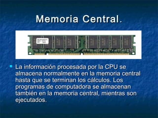 Memoria CentralMemoria Central ..
 La información procesada por la CPU seLa información procesada por la CPU se
almacena normalmente en la memoria centralalmacena normalmente en la memoria central
hasta que se terminan los cálculos. Loshasta que se terminan los cálculos. Los
programas de computadora se almacenanprogramas de computadora se almacenan
también en la memoria central, mientras sontambién en la memoria central, mientras son
ejecutados.ejecutados.
 