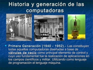 Historia y generación de lasHistoria y generación de las
computadorascomputadoras
 Primera Generación (1940 - 1952).-Primera Generación (1940 - 1952).- Las constituyenLas constituyen
todas aquellas computadoras diseñadas a base detodas aquellas computadoras diseñadas a base de
válvulas de vacíoválvulas de vacío como principal elemento de control ycomo principal elemento de control y
cuyo uso fundamental fue la realización de aplicaciones encuyo uso fundamental fue la realización de aplicaciones en
los campos científicos y militar. Utilizando como lenguajelos campos científicos y militar. Utilizando como lenguaje
de programación el lenguaje máquina.de programación el lenguaje máquina.
 