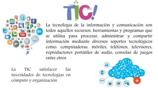La TIC satisfacer las
necesidades de tecnologías en
cómputo y organización
La tecnología de la información y comunicación son
todos aquellos recursos, herramientas y programas que
se utiliza para procesar, administrar y compartir
información mediante diversos soportes tecnológicos
como: computadoras, móviles, teléfonos, televisores,
reproductores portátiles de audio, consolas de juegos
entre otros