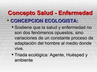 Concepto Salud - Enfermedad
 CONCEPCION ECOLOGISTA:
  Sostiene que la salud y enfermedad no
   son dos fenómenos opuestos, sino
   variaciones de un constante proceso de
   adaptación del hombre al medio donde
   vive.
  Triada ecológica: Agente, Huésped y
   ambiente
 