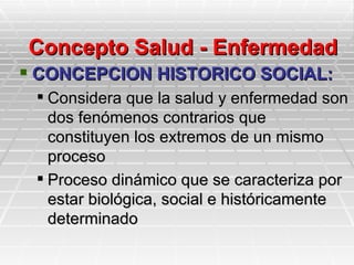 Concepto Salud - Enfermedad
 CONCEPCION HISTORICO SOCIAL:
  Considera que la salud y enfermedad son
   dos fenómenos contrarios que
   constituyen los extremos de un mismo
   proceso
  Proceso dinámico que se caracteriza por
   estar biológica, social e históricamente
   determinado
 