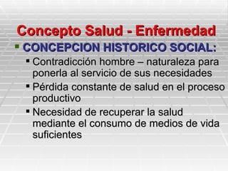 Concepto Salud - Enfermedad
 CONCEPCION HISTORICO SOCIAL:
  Contradicción hombre – naturaleza para
   ponerla al servicio de sus necesidades
  Pérdida constante de salud en el proceso
   productivo
  Necesidad de recuperar la salud
   mediante el consumo de medios de vida
   suficientes
 