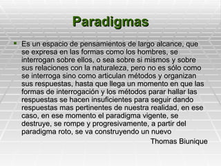 Paradigmas
 Es un espacio de pensamientos de largo alcance, que
  se expresa en las formas como los hombres, se
  interrogan sobre ellos, o sea sobre si mismos y sobre
  sus relaciones con la naturaleza, pero no es sólo como
  se interroga sino como articulan métodos y organizan
  sus respuestas, hasta que llega un momento en que las
  formas de interrogación y los métodos parar hallar las
  respuestas se hacen insuficientes para seguir dando
  respuestas mas pertinentes de nuestra realidad, en ese
  caso, en ese momento el paradigma vigente, se
  destruye, se rompe y progresivamente, a partir del
  paradigma roto, se va construyendo un nuevo
                                          Thomas Biunique
 